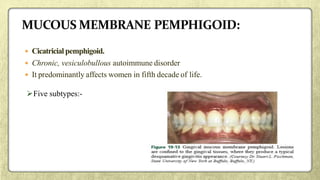  Cicatricial pemphigoid.
 Chronic, vesiculobullous autoimmune disorder
 It predominantly affects women in fifth decade of life.
Five subtypes:-
 