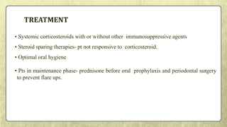 TREATMENT
• Systemic corticosteroids with or without other immunosuppressive agents
• Steroid sparing therapies- pt not responsive to corticosteroid.
• Optimal oral hygiene
• Pts in maintenance phase- prednisone before oral prophylaxis and periodontal surgery
to prevent flare ups.
 
