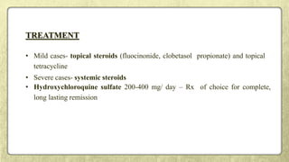 TREATMENT
• Mild cases- topical steroids (fluocinonide, clobetasol propionate) and topical
tetracycline
• Severe cases- systemic steroids
• Hydroxychloroquine sulfate 200-400 mg/ day – Rx of choice for complete,
long lasting remission
 