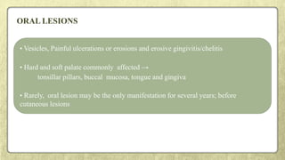 ORAL LESIONS
• Vesicles, Painful ulcerations or erosions and erosive gingivitis/chelitis
• Hard and soft palate commonly affected →
tonsillar pillars, buccal mucosa, tongue and gingiva
• Rarely, oral lesion may be the only manifestation for several years; before
cutaneous lesions
 