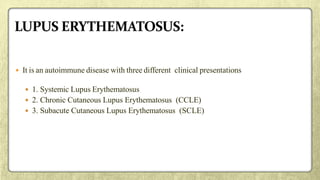  It is an autoimmune disease with three different clinical presentations
 1. Systemic Lupus Erythematosus
 2. Chronic Cutaneous Lupus Erythematosus (CCLE)
 3. Subacute Cutaneous Lupus Erythematosus (SCLE)
 