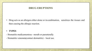 DRUG ERUPTIONS
• Drug acts as an allergen either alone or in combination, sensitizes the tissues and
then causing the allergic reaction.
• TYPES
- Stomatitis medicamentosa - mouth or parenterally
- Stomatitis venenata(contact dermatitis) – local use.
 