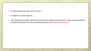 • It seems that the presence of DG lesions….
• In addition, systemic/topical…..
• Oral hygiene procedures should be performed avoiding trauma because many immune-mediated
disorders associated with DG are characterized by the Koebner phenomenon,
 