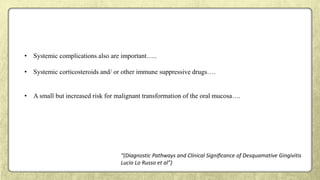 • Systemic complications also are important…..
• Systemic corticosteroids and/ or other immune suppressive drugs….
• A small but increased risk for malignant transformation of the oral mucosa….
“(Diagnostic Pathways and Clinical Signiﬁcance of Desquamative Gingivitis
Lucio Lo Russo et al”)
 