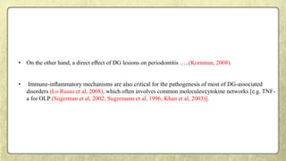 • On the other hand, a direct eﬀect of DG lesions on periodontitis …..(Kornman, 2008).
• Immune-inﬂammatory mechanisms are also critical for the pathogenesis of most of DG-associated
disorders (Lo Russo et al, 2008), which often involves common molecules⁄cytokine networks [e.g. TNF-
a for OLP (Sugerman et al, 2002; Sugermann et al, 1996; Khan et al, 2003)].
 
