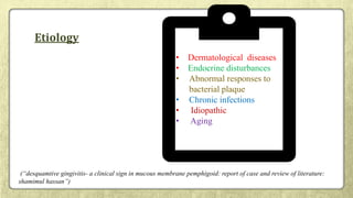 Etiology
• Dermatological diseases
• Endocrine disturbances
• Abnormal responses to
bacterial plaque
• Chronic infections
• Idiopathic
• Aging
(“desquamtive gingivitis- a clinical sign in mucous membrane pemphigoid: report of case and review of literature:
shamimul hassan”)
 