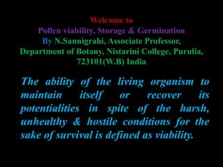 Welcome to
Pollen viability, Storage & Germination
By N.Sannigrahi, Associate Professor,
Department of Botany, Nistarini College, Purulia,
723101(W.B) India
The ability of the living organism to
maintain itself or recover its
potentialities in spite of the harsh,
unhealthy & hostile conditions for the
sake of survival is defined as viability.
 