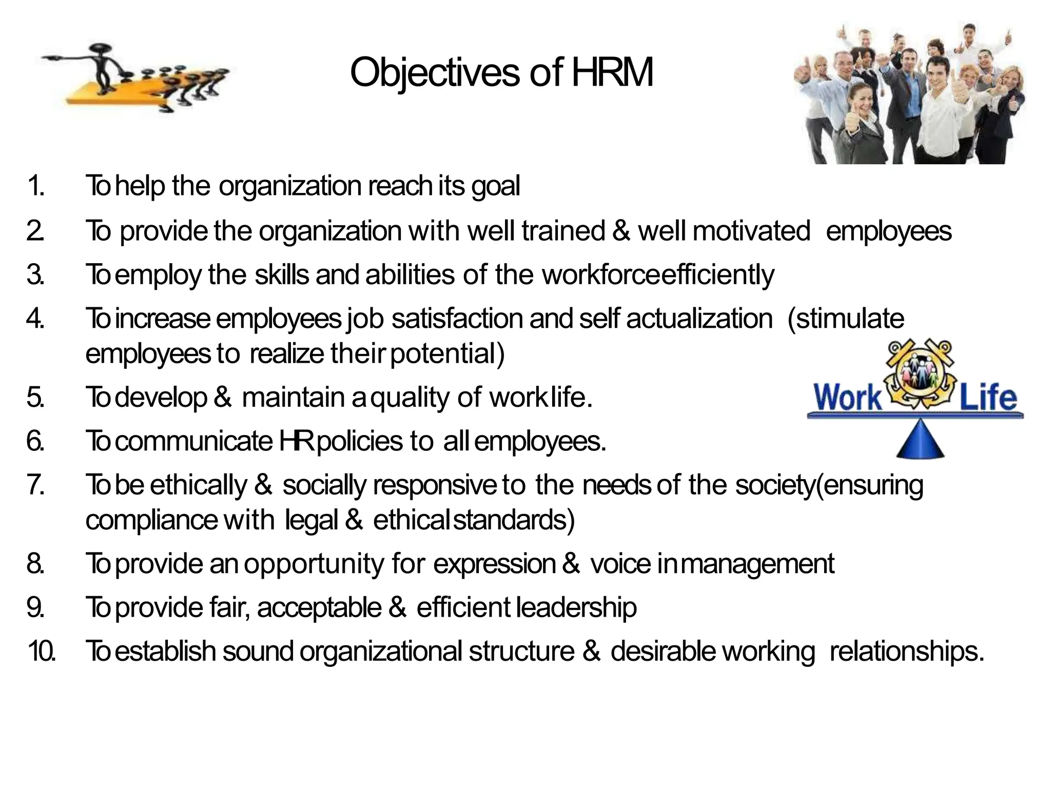 Objectives of HRM
1. T
ohelp the organization reachits goal
2. T
o provide the organization with well trained & well motivated employees
3. T
oemploy the skills and abilities of the workforceefficiently
4. T
oincreaseemployeesjob satisfaction and self actualization (stimulate
employeesto realize theirpotential)
5. T
odevelop & maintain aquality of worklife.
6. T
ocommunicate HRpolicies to allemployees.
7. T
obe ethically & socially responsiveto the needsof the society(ensuring
compliancewith legal & ethicalstandards)
8. T
oprovide anopportunity for expression& voice inmanagement
9. T
oprovide fair, acceptable & efficient leadership
10. T
oestablish soundorganizational structure & desirable working relationships.
 