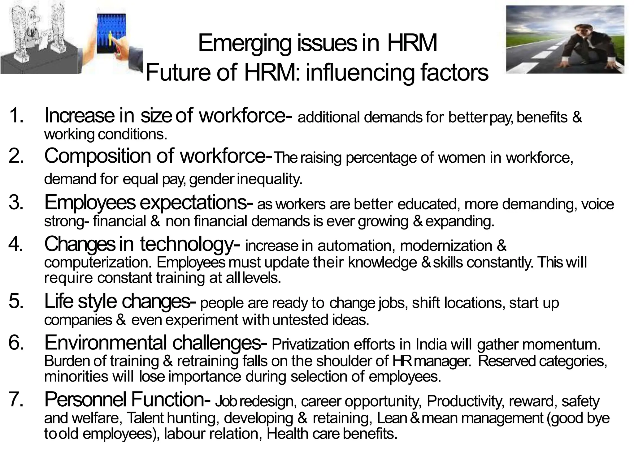 Emerging issuesin HRM
Future of HRM: influencing factors
1. Increase in sizeof workforce- additional demands for betterpay,benefits &
working conditions.
2. Composition of workforce-Theraising percentage of women in workforce,
demand for equal pay,genderinequality.
3. Employeesexpectations- as workers are better educated, more demanding, voice
strong- financial & non financial demands is ever growing &expanding.
4. Changesin technology- increase in automation, modernization &
computerization. Employeesmust update their knowledge &skills constantly. Thiswill
require constant training at alllevels.
5. Life style changes- people are ready to change jobs, shift locations, start up
companies & even experiment withuntested ideas.
6. Environmental challenges- Privatization efforts in India will gather momentum.
Burden of training & retraining falls on the shoulder of HRmanager. Reservedcategories,
minorities will lose importance during selection of employees.
7. Personnel Function- Jobredesign, career opportunity, Productivity, reward, safety
and welfare, Talent hunting, developing & retaining, Lean&mean management (good bye
toold employees), labour relation, Health care benefits.
 