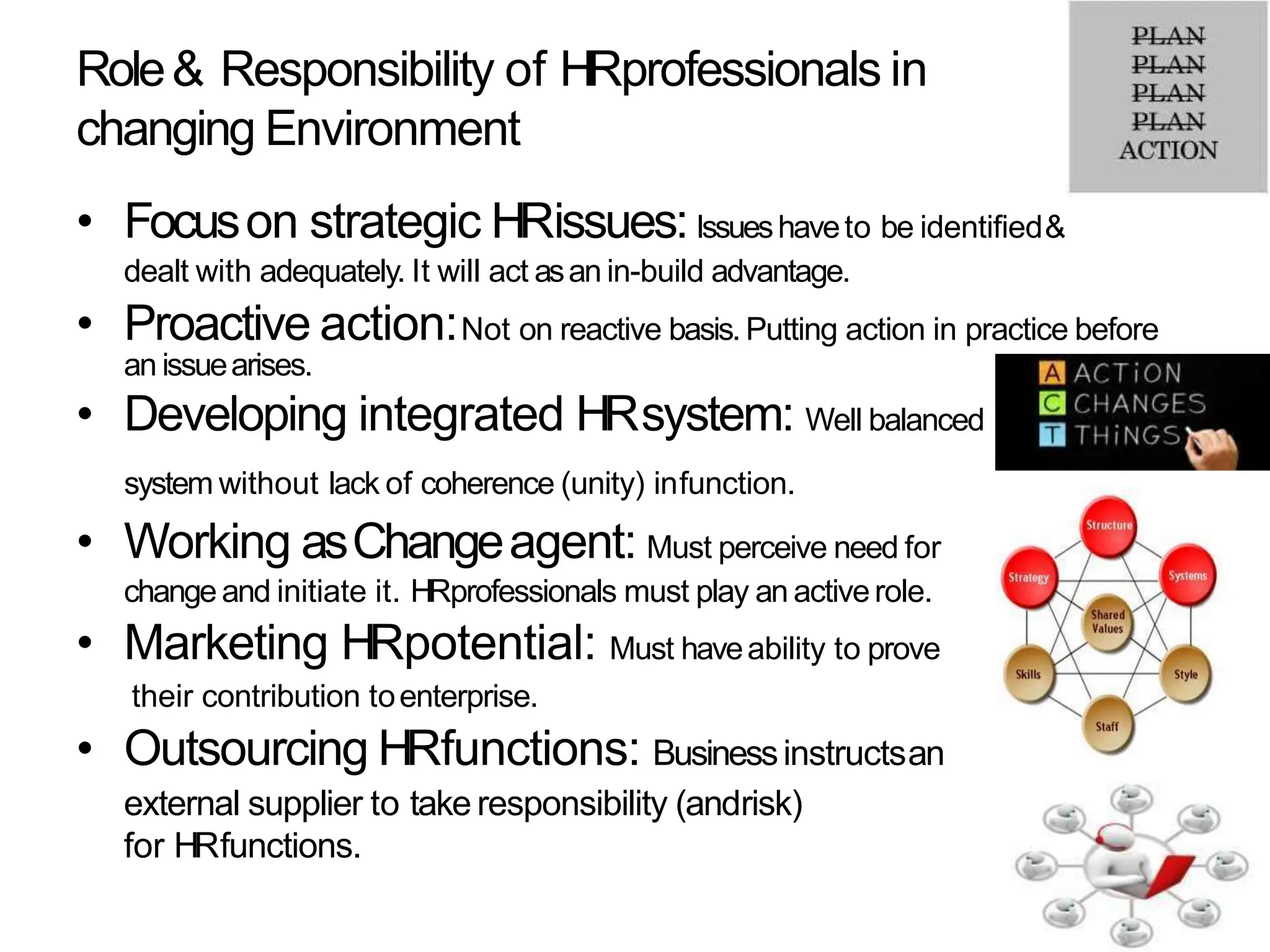 Role& Responsibility of HRprofessionals in
changing Environment
• Focuson strategic HRissues:Issueshaveto be identified&
dealt with adequately. It will act asan in-build advantage.
• Proactive action:Not on reactive basis. Putting action in practice before
an issuearises.
• Developing integrated HRsystem: Well balanced
system without lack of coherence (unity) infunction.
• Working asChangeagent: Must perceive need for
changeand initiate it. HRprofessionals must play an activerole.
• Marketing HRpotential: Must haveability to prove
their contribution toenterprise.
• Outsourcing HRfunctions: Businessinstructsan
external supplier to take responsibility (andrisk)
for HRfunctions.
 