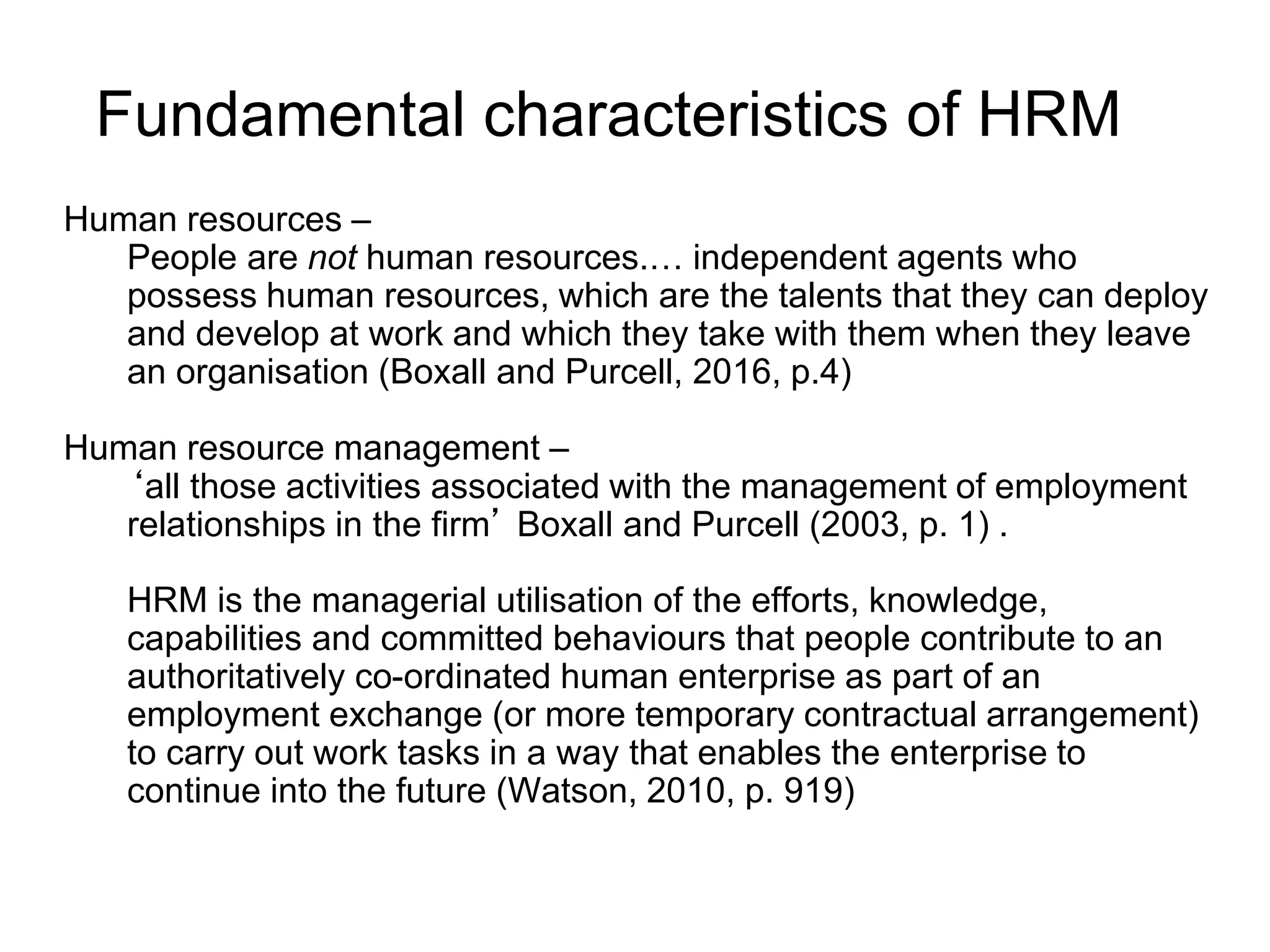Fundamental characteristics of HRM
Human resources –
People are not human resources.… independent agents who
possess human resources, which are the talents that they can deploy
and develop at work and which they take with them when they leave
an organisation (Boxall and Purcell, 2016, p.4)
Human resource management –
‘all those activities associated with the management of employment
relationships in the firm’ Boxall and Purcell (2003, p. 1) .
HRM is the managerial utilisation of the efforts, knowledge,
capabilities and committed behaviours that people contribute to an
authoritatively co-ordinated human enterprise as part of an
employment exchange (or more temporary contractual arrangement)
to carry out work tasks in a way that enables the enterprise to
continue into the future (Watson, 2010, p. 919)
 