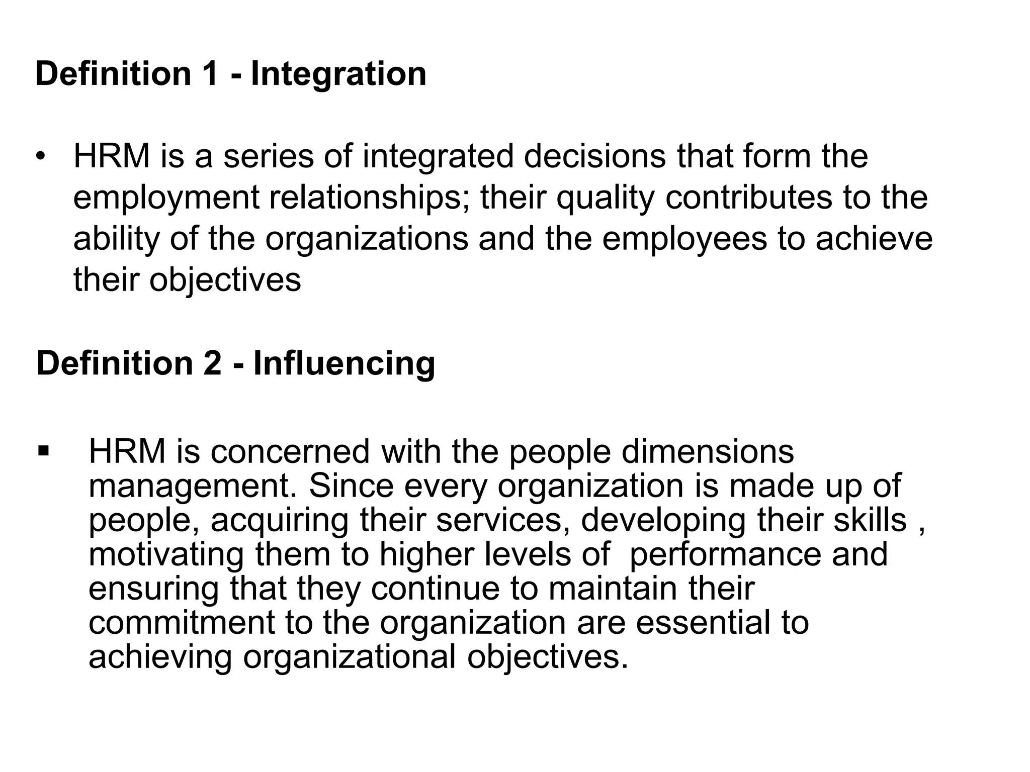 Definition 1 - Integration
• HRM is a series of integrated decisions that form the
employment relationships; their quality contributes to the
ability of the organizations and the employees to achieve
their objectives
Definition 2 - Influencing
 HRM is concerned with the people dimensions
management. Since every organization is made up of
people, acquiring their services, developing their skills ,
motivating them to higher levels of performance and
ensuring that they continue to maintain their
commitment to the organization are essential to
achieving organizational objectives.
 