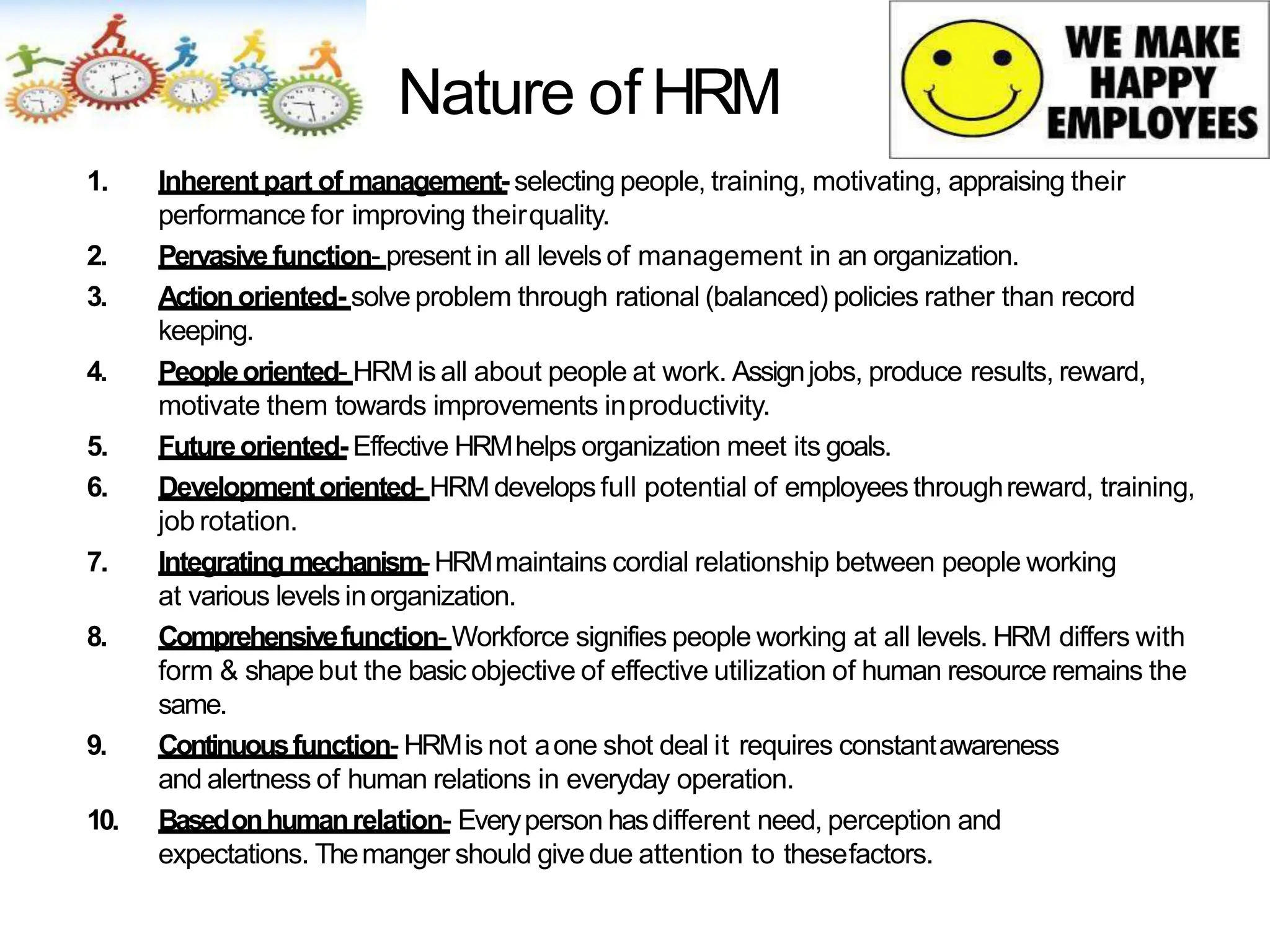 Nature of HRM
1. Inherent part of management- selecting people, training, motivating, appraising their
performance for improving theirquality.
2. Pervasivefunction- present in all levels of management in an organization.
3. Actionoriented- solve problem through rational (balanced) policies rather than record
keeping.
4. Peopleoriented- HRM is all about people at work. Assignjobs, produce results, reward,
motivate them towards improvements inproductivity.
5. Futureoriented- Effective HRMhelps organization meet its goals.
6. Developmentoriented- HRM developsfull potential of employees throughreward, training,
job rotation.
7. Integrating mechanism-HRMmaintains cordial relationship between people working
at various levels inorganization.
8. Comprehensivefunction- Workforce signifies people working at all levels. HRM differs with
form & shapebut the basic objective of effective utilization of human resource remains the
same.
9. Continuousfunction- HRMis not aone shot deal it requires constantawareness
and alertness of human relations in everyday operation.
10. Basedonhumanrelation- Everyperson hasdifferent need, perception and
expectations. Themanger should givedue attention to thesefactors.
 