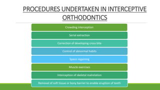PROCEDURES UNDERTAKEN IN INTERCEPTIVE
ORTHODONTICS
Crowding interception
Serial extraction
Correction of developing cross bite
Control of abnormal habits
Space regaining
Muscle exercises
Interception of skeletal malrelation
Removal of soft tissue or bony barrier to enable eruption of teeth
 