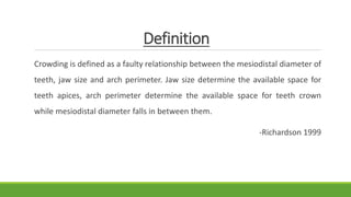 Definition
Crowding is defined as a faulty relationship between the mesiodistal diameter of
teeth, jaw size and arch perimeter. Jaw size determine the available space for
teeth apices, arch perimeter determine the available space for teeth crown
while mesiodistal diameter falls in between them.
-Richardson 1999
 