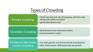 Types of Crowding
• Tooth size and arch size discrepancy, with this ratio
being more often increased
• genetically determined
Primary crowding:
• By premature loss of primary molars
• Environmental in origin
Secondary Crowding
• Has both genetic and environmental contributions
• Main determinant: differential late jaw growth
Tertiary or late lower
incisor crowding
 