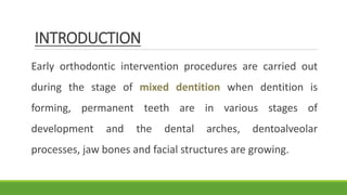 INTRODUCTION
Early orthodontic intervention procedures are carried out
during the stage of mixed dentition when dentition is
forming, permanent teeth are in various stages of
development and the dental arches, dentoalveolar
processes, jaw bones and facial structures are growing.
 