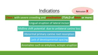 Indications
Class I with severe crowding and proclination (TSALD of 8mm or more)
Lingual eruption of lateral incisor
Midline shift potential due to unilateral canine loss
Abnormal primary canine root resorption
Lack of developmental spacing
Anomalies such as ankylosis, ectopic eruption
Retrusion X
 