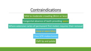 Contraindications
Mild to moderate crowding (8mm or less)
Congenital absence of teeth providing space
Where extensive caries of permanent first molars requires their removal
deep or open bites
Class II/III malocclusion
Cleft lip and palate
 