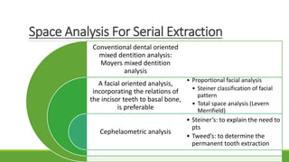 Space Analysis For Serial Extraction
Conventional dental oriented
mixed dentition analysis:
Moyers mixed dentition
analysis
A facial oriented analysis,
incorporating the relations of
the incisor teeth to basal bone,
is preferable
Cephelaometric analysis
• Proportional facial analysis
• Steiner classification of facial
pattern
• Total space analysis (Levern
Merrifield)
• Steiner’s: to explain the need to
pts
• Tweed’s: to determine the
permanent tooth extraction
 