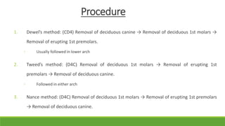 Procedure
1. Dewel’s method: (CD4) Removal of deciduous canine → Removal of deciduous 1st molars →
Removal of erupting 1st premolars.
◦ Usually followed in lower arch
2. Tweed’s method: (D4C) Removal of deciduous 1st molars → Removal of erupting 1st
premolars → Removal of deciduous canine.
◦ Followed in either arch
3. Nance method: (D4C) Removal of deciduous 1st molars → Removal of erupting 1st premolars
→ Removal of deciduous canine.
 