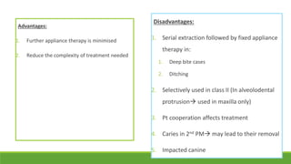 Advantages:
1. Further appliance therapy is minimised
2. Reduce the complexity of treatment needed
Disadvantages:
1. Serial extraction followed by fixed appliance
therapy in:
1. Deep bite cases
2. Ditching
2. Selectively used in class II (In alveolodental
protrusion used in maxilla only)
3. Pt cooperation affects treatment
4. Caries in 2nd PM may lead to their removal
5. Impacted canine
 