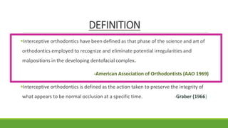 DEFINITION
Interceptive orthodontics have been defined as that phase of the science and art of
orthodontics employed to recognize and eliminate potential irregularities and
malpositions in the developing dentofacial complex.
-American Association of Orthodontists (AAO 1969)
Interceptive orthodontics is defined as the action taken to preserve the integrity of
what appears to be normal occlusion at a specific time. -Graber (1966)
 