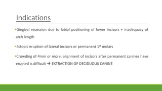 Indications
Gingival recession due to labial positioning of lower incisors + inadequacy of
arch length
Ectopic eruption of lateral incisors or permanent 1st molars
Crowding of 4mm or more: alignment of incisors after permanent canines have
erupted is difficult  EXTRACTION OF DECIDUOUS CANINE
 