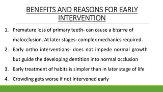 BENEFITS AND REASONS FOR EARLY
INTERVENTION
1. Premature loss of primary teeth- can cause a bizarre of
malocclusion. At later stages- complex mechanics required.
2. Early ortho interventions- does not impede normal growth
but guide the developing dentition into normal occlusion
3. Early treatment of habits is simpler than in later stage of life
4. Crowding gets worse if not intervened early
 