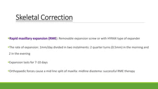 Skeletal Correction
Rapid maxillary expansion (RME): Removable expansion screw or with HYRAX type of expander
The rate of expansion: 1mm/day divided in two instalments: 2 quarter turns (0.5mm) in the morning and
2 in the evening
Expansion lasts for 7-10 days
Orthopaedic forces cause a mid line split of maxilla: midline diastema: successful RME therapy
 