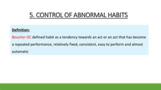 5. CONTROL OF ABNORMAL HABITS
Definition:
Boucher OC defined habit as a tendency towards an act or an act that has become
a repeated performance, relatively fixed, consistent, easy to perform and almost
automatic
 