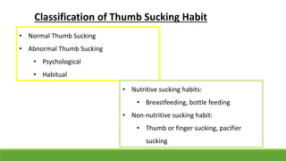 • Normal Thumb Sucking
• Abnormal Thumb Sucking
• Psychological
• Habitual
• Nutritive sucking habits:
• Breastfeeding, bottle feeding
• Non-nutritive sucking habit:
• Thumb or finger sucking, pacifier
sucking
Classification of Thumb Sucking Habit
 