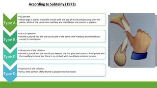 Type A:
•50 percent
•whole digit is placed inside the mouth with the pad of the thumb pressing over the
palate, while at the same time maxillary and mandibular oral contact is present.
Type B:
•13 to 24 percent
•thumb is placed into the oral cavity and at the same time maxillary and mandibular
contact is maintained.
Type C:
•18 percent of the children
•thumb is placed into the mouth just beyond the first joint and contacts hard palate and
the maxillary incisors, but there is no contact with mandibular anterior incisors.
Type D:
•6 percent of the children
•only a little portion of the thumb is placed into the mouth.
According to Subtelny (1973)
 