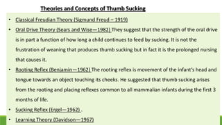 Theories and Concepts of Thumb Sucking
• Classical Freudian Theory (Sigmund Freud – 1919)
• Oral Drive Theory (Sears and Wise—1982) They suggest that the strength of the oral drive
is in part a function of how long a child continues to feed by sucking. It is not the
frustration of weaning that produces thumb sucking but in fact it is the prolonged nursing
that causes it.
• Rooting Reflex (Benjamin—1962) The rooting reflex is movement of the infant’s head and
tongue towards an object touching its cheeks. He suggested that thumb sucking arises
from the rooting and placing reflexes common to all mammalian infants during the first 3
months of life.
• Sucking Reflex (Ergel—1962) .
• Learning Theory (Davidson—1967)
 