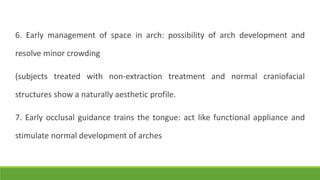 6. Early management of space in arch: possibility of arch development and
resolve minor crowding
(subjects treated with non-extraction treatment and normal craniofacial
structures show a naturally aesthetic profile.
7. Early occlusal guidance trains the tongue: act like functional appliance and
stimulate normal development of arches
 