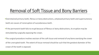 Removal of Soft Tissue and Bony Barriers
Overretained primary teeth, fibrous or bony obstructions, ankylosed primary teeth and supernumerary
teeth are causes of noneruption of succedaneous teeth.
If the permanent tooth fails to erupt because of fibrous or bony obstructions, its eruption may be
stimulated by surgically exposing the crown.
The surgical procedure involves excision of the soft tissue and removal of any bone overlying the crown
of the unerupted tooth. The extent of tissue removal should be such that the greatest diameter of the
crown of the tooth is exposed.
 