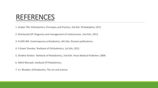 REFERENCES
1. Graber TM. Orthodontics: Principles and Practice, 3rd Edn. Philadelphia; 1972.
2. Kharbanda OP. Diagnosis and management of malocclusion, 2nd Edn, 2013.
3. Proffit WR. Contemporary orthodontics, 4th Edn, Elsevier publications.
4. S Gowri Shankar. Textbook of Orthodontics, 1st Edn, 2011.
5. Shobha Tondon. Textbook of Pedodontics, 2nd Edn. Paras Medical Publisher; 2009.
6. Nikhil Marwah, textbook Of Pedodontics
7. S.I. Bhalajhi, Orthodontics, The art and science
 