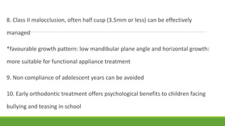 8. Class II malocclusion, often half cusp (3.5mm or less) can be effectively
managed
*favourable growth pattern: low mandibular plane angle and horizontal growth:
more suitable for functional appliance treatment
9. Non compliance of adolescent years can be avoided
10. Early orthodontic treatment offers psychological benefits to children facing
bullying and teasing in school
 