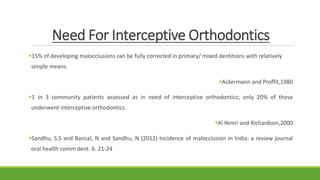 Need For Interceptive Orthodontics
15% of developing malocclusions can be fully corrected in primary/ mixed dentitions with relatively
simple means.
Ackermann and Proffit,1980
1 in 3 community patients assessed as in need of interceptive orthodontics; only 20% of these
underwent interceptive orthodontics.
Al Nimri and Richardson,2000
Sandhu, S.S and Bansal, N and Sandhu, N (2012) Incidence of malocclusion in India: a review journal
oral health comm dent. 6. 21-24
 