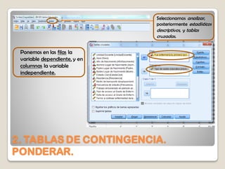 2. TABLAS DE CONTINGENCIA.
PONDERAR.
Seleccionamos analizar,
posteriormente estadísticos
descriptivos, y tablas
cruzadas.
Ponemos en las filas la
variable dependiente, y en
columnas la variable
independiente.
 