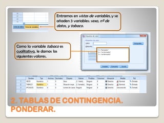 2. TABLAS DE CONTINGENCIA.
PONDERAR.
Entramos en vistas de variables, y se
añaden 3 variables: sexo, nº de
datos, y tabaco.
Como la variable tabaco es
cualitativa, le damos los
siguientes valores.
 