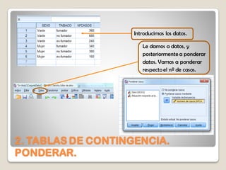 2. TABLAS DE CONTINGENCIA.
PONDERAR.
Introducimos los datos.
Le damos a datos, y
posteriormente a ponderar
datos. Vamos a ponderar
respecto el nº de casos.
 
