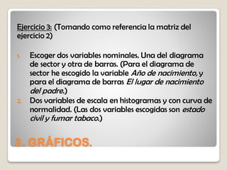 3. GRÁFICOS.
Ejercicio 3: (Tomando como referencia la matriz del
ejercicio 2)
1. Escoger dos variables nominales. Una del diagrama
de sector y otra de barras. (Para el diagrama de
sector he escogido la variable Año de nacimiento, y
para el diagrama de barras El lugar de nacimiento
del padre.)
2. Dos variables de escala en histogramas y con curva de
normalidad. (Las dos variables escogidas son estado
civil y fumar tabaco.)
 