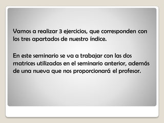 Vamos a realizar 3 ejercicios, que corresponden con
los tres apartados de nuestro índice.
En este seminario se va a trabajar con las dos
matrices utilizadas en el seminario anterior, además
de una nueva que nos proporcionará el profesor.
 