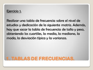 1. TABLAS DE FRECUENCIAS.
Ejercicio 1.
Realizar una tabla de frecuencia sobre el nivel de
estudios y dedicación de la siguiente matriz. Además,
hay que sacar la tabla de frecuencia de talla y peso,
obteniendo los cuartiles, la media, la mediana, la
moda, la desviación típica y la varianza.
 