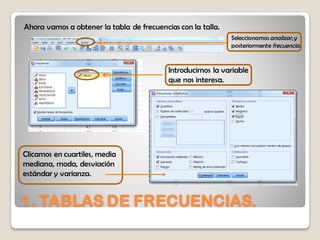 1. TABLAS DE FRECUENCIAS.
Ahora vamos a obtener la tabla de frecuencias con la talla.
Seleccionamosanalizar, y
posteriormente frecuencia.
Introducimos la variable
que nos interesa.
Clicamos en cuartiles, media
mediana, moda, desviación
estándar y varianza.
 