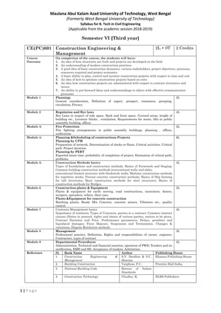 1 | P a g e
Maulana Abul Kalam Azad University of Technology, West Bengal
(Formerly West Bengal University of Technology)
Syllabus for B. Tech in Civil Engineering
(Applicable from the academic session 2018-2019)
Semester VI [Third year]
CE(PC)601 Construction Engineering &
Management
2L + 0T 2 Credits
Course
Outcome
On completion of the course, the students will have:
1. An idea of how structures are built and projects are developed on the field
2. An understanding of modern construction practices
3. A good idea of basic construction dynamics- various stakeholders, project objectives, processes,
resources required and project economics
4. A basic ability to plan, control and monitor construction projects with respect to time and cost
5. An idea of how to optimise construction projects based on costs
6. An idea how construction projects are administered with respect to contract structures and
issues.
7. An ability to put forward ideas and understandings to others with effective communication
processes
Module 1 Planning:
General consideration, Definition of aspect, prospect, roominess, grouping,
circulation, Privacy.
2L
Module 2 Regulation and Bye laws
Bye Laws in respect of side space, Back and front space, Covered areas, height of
building etc., Lavatory blocks , ventilation, Requirements for stairs, lifts in public
assembly building, offices
4L
Module 3: Fire Protection
Fire fighting arrangements in public assembly buildings, planning , offices,
auditorium
2L
Module 4: Planning &Scheduling of constructions Projects
Planning by CPM
Preparation of network, Determination of slacks or floats. Critical activities. Critical
path. Project duration.
Planning by PERT
Expected mean time, probability of completion of project, Estimation of critical path,
problems
6L
Module 5: Construction Methods basics
Types of foundations and construction methods; Basics of Formwork and Staging;
Common building construction methods (conventional walls and slabs;
conventional framed structure with blockwork walls; Modular construction methods
for repetitive works; Precast concrete construction methods; Basics of Slip forming
for tall structures; Basic construction methods for steel structures; Basics of
construction methods for Bridges.
4L
Module 6 Construction plants & Equipment
Plants & equipment for earth moving, road constructions, excavators, dozers,
scrapers, spreaders, rollers, their uses.
Plants &Equipment for concrete construction
Batching plants, Ready Mix Concrete, concrete mixers, Vibrators etc., quality
control.
3L
Module 7 Contracts Management basics
Importance of contracts; Types of Contracts, parties to a contract; Common contract
clauses (Notice to proceed, rights and duties of various parties, notices to be given,
Contract Duration and Price. Performance parameters; Delays, penalties and
liquidated damages; Force Majeure, Suspension and Termination. Changes &
variations, Dispute Resolution methods.
4L
Module 8 Management
Professional practice, Definition, Rights and responsibilities of owner, engineer,
Contractors, types of contract
3L
Module 9 Departmental Procedures
Administration, Technical and financial sanction, operation of PWD, Tenders and its
notification, EMD and SD, Acceptance of tenders, Arbritation
2L
Reference Sl. Book Name Author Publishing House
1 Construction Engineering &
Management
S.V. Deodhar & S.C.
Sharma
Khanna Publishing House
2 Building Construction Varghese, P.C. Prentice Hall India,
3 National Building Code Bureau of Indian
Standards
4 Construction Technology Chudley, R. ELBS Publishers
 