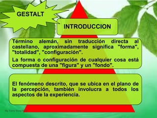 INTRODUCCION
Término alemán, sin traducción directa al
castellano, aproximadamente significa "forma",
"totalidad", "configuración".
La forma o configuración de cualquier cosa está
compuesta de una "figura" y un "fondo".
El fenómeno descrito, que se ubica en el plano de
la percepción, también involucra a todos los
aspectos de la experiencia.
GESTALT
Mg. Fanny Wong Miñán 10
 