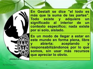En Gestalt se dice "el todo es
más que la suma de las partes".
Todo existe y adquiere un
significado al interior de un
contexto específico; nada existe
por sí solo, aislado.
Es un modo de llegar a estar en
este mundo en forma plena, libre
y abierta; aceptando y
responsabilizándonos por lo que
somos, sin usar más recursos
que apreciar lo obvio.
Mg. Fanny Wong Miñán 12
(GOOGLE 2013)
 