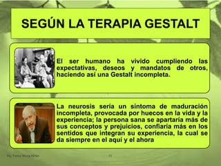 El ser humano ha vivido cumpliendo las
expectativas, deseos y mandatos de otros,
haciendo así una Gestalt incompleta.
La neurosis sería un síntoma de maduración
incompleta, provocada por huecos en la vida y la
experiencia; la persona sana se apartaría más de
sus conceptos y prejuicios, confiaría más en los
sentidos que integran su experiencia, la cual se
da siempre en el aquí y el ahora.
Mg. Fanny Wong Miñán 31
SEGÚN LA TERAPIA GESTALT
 